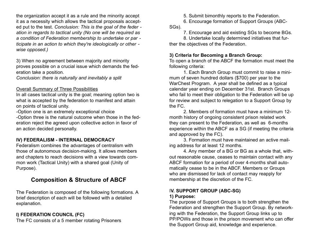 the organization accept it as a rule and the minority accept it as a necessity which allows the tactical proposals accept- ed put to the test. Conclusion: This is the goal of the feder - ation in regards to tactical unity (No one will be required as a condition of Federation membership to undertake or par - ticipate in an action to which they’re ideologically or other - wise opposed.) 3) When no agreement between majority and minority proves possible on a crucial issue which demands the fed- eration take a position. Conclusion: there is naturally and inevitably a split Overall Summary of Three Possibilities In all cases tactical unity is the goal; meaning option two is Wwhat is accepted by the federation to manifest and attain on points of tactical unity. -Option one is an extremely exceptional choice -Option three is the natural outcome when those in the fed- eration reject the agreed upon collective action in favor of an action decided personally. IV) FEDERALISM - INTERNAL DEMOCRACY Federalism combines the advantages of centralism with those of autonomous decision-making. It allows members and chapters to reach decisions with a view towards com- mon work (Tactical Unity) with a shared goal (Unity of Purpose). Composition & Structure of ABCF The Federation is composed of the following formations. A brief description of each will be followed with a detailed explanation. 1) FEDERATION COUNCIL (FC) The FC consists of a 5 member rotating Prisoners. 5. Submit bimonthly reports to the Federation. 6. Encourage formation of Support Groups (ABC- SGs). 7. Encourage and aid existing SGs to become BGs. 8. Undertake locally determined initiatives that fur- ther the objectives of the Federation. 3) Criteria for Becoming a Branch Group: To open a branch of the ABCF the formation must meet the following criteria 1. Each Branch Group must commit to raise a mini- mum of seven hundred dollars (§700) per year to the WarChest Program. A year shall be defined as a typical calendar year ending on December 31st. Branch Groups who fail to meet their obligation to the Federation will be up for review and subject to relegation to a Support Group by the FC. 2. Members of formation must have a minimum 12- month history of ongoing consistent prison related work they can present to the Federation, as well as 6-months experience within the ABCF as a SG (if meeting the criteria and approved by the FC). 3. Formation must have maintained an active mail- ing address for at least 12 months. 4. Any member of a BG or BG as a whole that, with- out reasonable cause, ceases to maintain contact with any ABCF formation for a period of over 4-months shall auto- matically cease to be in the ABCF. Members or Groups who are dismissed for lack of contact may reapply for membership at the discretion of the FC IV. SUPPORT GROUP (ABC-SG) 1) Purpose: The purpose of Support Groups is to both strengthen the Federation and strengthen the Support Group. By network- ing with the Federation, the Support Group links up to PP/POWSs and those in the prison movement who can offer the Support Group aid, knowledge and experience.